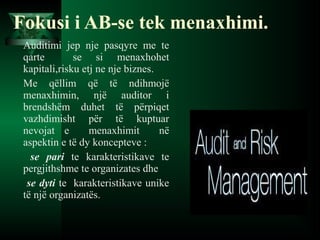 Auditimi jep nje pasqyre me te
qarte se si menaxhohet
kapitali,risku etj ne nje biznes.
Me qëllim që të ndihmojë
menaxhimin, një auditor i
brendshëm duhet të përpiqet
vazhdimisht për të kuptuar
nevojat e menaxhimit në
aspektin e të dy koncepteve :
se pari te karakteristikave te
pergjithshme te organizates dhe
se dyti te karakteristikave unike
të një organizatës.
Fokusi i AB-se tek menaxhimi.
 