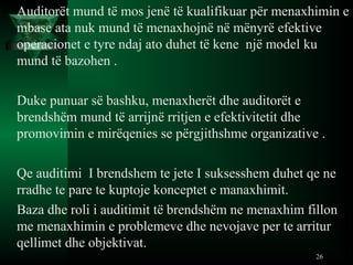 Auditorët mund të mos jenë të kualifikuar për menaxhimin e
mbase ata nuk mund të menaxhojnë në mënyrë efektive
operacionet e tyre ndaj ato duhet të kene një model ku
mund të bazohen .
Duke punuar së bashku, menaxherët dhe auditorët e
brendshëm mund të arrijnë rritjen e efektivitetit dhe
promovimin e mirëqenies se përgjithshme organizative .
Qe auditimi I brendshem te jete I suksesshem duhet qe ne
rradhe te pare te kuptoje konceptet e manaxhimit.
Baza dhe roli i auditimit të brendshëm ne menaxhim fillon
me menaxhimin e problemeve dhe nevojave per te arritur
qellimet dhe objektivat.
26
 