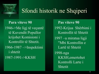 Sfondi historik ne Shqiperi
Para viteve 90
1946->Me ligj të veçantë
të Kuvendit Popullor
krijohet Komisioni i
Kontrollit të Shtetit.
1966-1987 –>Inspektimi
i shtetit
1987-1991->KKSH
Pas viteve 90
1992-Krijua Shërbimi i
Kontrollit të Shtetit
1997 –u miratua ligji
"Mbi Kontrollin e
Lartë të Shtetit
1998-nga
KKSH,emertohet
Kontrolli Larte i
Shtetit
6
 