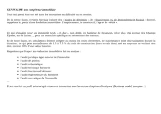 GENIVALOR une compétence immobilière
Tout ceci prend tout son sel dans les entreprises en difficulté ou en cession.
De la même façon, certains travaux traitant des « modes de détention », de « financement ou de démembrement fiscaux » doivent,
rappelons le, partir d’une fondation immobilière. L’emplacement, le constructif, l’âge et le « dédié ».
Ce qui s’imagine pour un immeuble neuf, « en dur », non dédié, en banlieue de Besançon, n’est plus vrai avenue des Champs
Elysées, sur le Larzac…, pour un immeuble spécifique ou nécessitant des travaux.
Et de toute façon, les simulations doivent intégrer au moins les coûts d’entretien, de maintenance voire d’actualisation durant la
duration ; ce qui pèse annuellement de 1.5 à 7.5 % du coût de construction (hors terrain donc) soit en moyenne ne voulant rien
dire, environ 38% d’une valeur locative.
Rappelons que l’expert en évaluation immobilière fait ou analyse :
• l’audit juridique type notarial de l’immeuble
• l’audit de gestion
• l’audit urbanistique
• l’audit technique bâtiment
• l’audit fonctionnel bâtiment
• l’audit règlementaire du bâtiment
• l’audit mercatique de l’immeuble
…
Et en conclut un profil valorisé qui entrera en interaction avec les autres chapitres d’analyses. (Business model, comptes…)
 