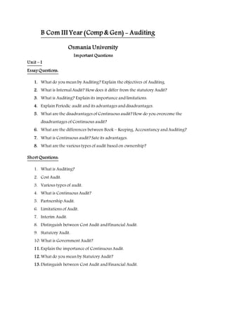 B Com III Year (Comp & Gen) - Auditing
Osmania University
Important Questions
Unit – I
Essay Questions:
1. What do you mean by Auditing? Explain the objectives of Auditing.
2. What is Internal Audit? How does it differ from the statutory Audit?
3. What is Auditing? Explain its importance and limitations.
4. Explain Periodic audit and its advantages and disadvantages.
5. What are the disadvantages of Continuous audit? How do you overcome the
disadvantages of Continuous audit?
6. What are the differences between Book – Keeping, Accountancy and Auditing?
7. What is Continuous audit? Sate its advantages.
8. What are the various types of audit based on ownership?
Short Questions:
1. What is Auditing?
2. Cost Audit.
3. Various types of audit.
4. What is Continuous Audit?
5. Partnership Audit.
6. Limitations of Audit.
7. Interim Audit.
8. Distinguish between Cost Audit and Financial Audit.
9. Statutory Audit.
10. What is Government Audit?
11. Explain the importance of Continuous Audit.
12. What do you mean by Statutory Audit?
13. Distinguish between Cost Audit and Financial Audit.
 