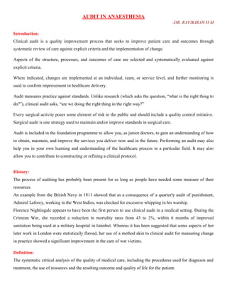 AUDIT IN ANAESTHESIA
-DR. RAVIKIRAN H M
Introduction:
Clinical audit is a quality improvement process that seeks to improve patient care and outcomes through
systematic review of care against explicit criteria and the implementation of change.
Aspects of the structure, processes, and outcomes of care are selected and systematically evaluated against
explicit criteria.
Where indicated, changes are implemented at an individual, team, or service level, and further monitoring is
used to confirm improvement in healthcare delivery.
Audit measures practice against standards. Unlike research (which asks the question, ―what is the right thing to
do?‖), clinical audit asks, ―are we doing the right thing in the right way?‖
Every surgical activity poses some element of risk to the public and should include a quality control initiative.
Surgical audit is one strategy used to maintain and/or improve standards in surgical care.
Audit is included in the foundation programme to allow you, as junior doctors, to gain an understanding of how
to obtain, maintain, and improve the services you deliver now and in the future. Performing an audit may also
help you in your own learning and understanding of the healthcare process in a particular field. It may also
allow you to contribute to constructing or refining a clinical protocol.
History:
The process of auditing has probably been present for as long as people have needed some measure of their
resources.
An example from the British Navy in 1811 showed that as a consequence of a quarterly audit of punishment,
Admiral Laforey, working in the West Indies, was checked for excessive whipping in his warship.
Florence Nightingale appears to have been the first person to use clinical audit in a medical setting. During the
Crimean War, she recorded a reduction in mortality rates from 43 to 2%, within 6 months of improved
sanitation being used at a military hospital in Istanbul. Whereas it has been suggested that some aspects of her
later work in London were statistically flawed, her use of a method akin to clinical audit for measuring change
in practice showed a significant improvement in the care of war victims.
Definition:
The systematic critical analysis of the quality of medical care, including the procedures used for diagnosis and
treatment, the use of resources and the resulting outcome and quality of life for the patient.
 