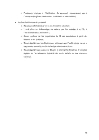 98
o Procédures relatives à l’habilitation du personnel n’appartenant pas à
l’entreprise (stagiaires, contractants, consultants et sous-traitants).
• Accès et habilitations du personnel
o Revue des autorisations d’accès aux ressources sensibles ;
o Les développeurs informatiques ne doivent pas être autorisés à accéder à
l’environnement de production ;
o Revue régulière par les propriétaires du SI, des autorisations à partir des
données et des systèmes ;
o Revue régulière des habilitations des utilisateurs par l’audit interne ou par le
responsable sécurité (contrôle de la séparation des fonctions) ;
o Revue régulière des accès pour détecter et analyser les tentatives de violation
répétées et l’accroissement injustifié des accès réalisés sur des ressources
sensibles.
 