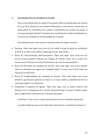99
2. Présentation d’un cas d’audit de la sécurité
Nous avons effectué pour le compte d’une grande filiale de multinationale une mission
de revue de la sécurité de son système d’information. Cette mission s’insère dans un
projet global de certification des systèmes d’information des sociétés du groupe et
avait pour principal objectif l’évaluation de la conformité du système d’information de
la société aux standards de sécurité adoptés par le groupe.
Notre démarche pour cette mission s’articulait autour des étapes suivantes :
• Planning : Dans cette étape, nous avons revu et validé le scope du projet de certification
du SI de la société et avons défini le planning de notre intervention ;
• Revue de l’auto-évaluation (Self-assessment) : Dans cette étape, nous avons revu les
travaux d’auto-évaluation effectués par l’équipe de contrôle interne de la société. Ces
travaux ont été effectués sur la base d’entretiens et de revue de documentation ;
• Revue des déviations des standards de sécurité : Dans cette étape, nous avons identifié
toutes les déviations par rapport aux standards établis et avons revu le bien fondé des
raisons de ces déviations,
• Revue de l’implémentation des standards de sécurité : Dans cette étape, nous avons
déroulé le questionnaire présenté en annexe 4, et avons vérifié la conformité du SI de la
société par rapport à ces déviations ;
• Finalisation et rédaction du rapport : Dans cette étape, tous les points soulevés sont
discutés avec le management de la société, documentés dans le dossier d’audit et repris
dans le rapport final à destination de la direction du groupe.
Conclusion : Notre revue n’a pas révélé des points de non conformité significatifs.
Le guide d’audit que nous avons utilisé dans notre mission est présenté en annexe 4.
 