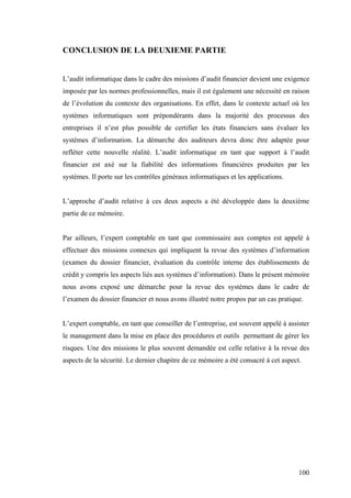 100
CONCLUSION DE LA DEUXIEME PARTIE
L’audit informatique dans le cadre des missions d’audit financier devient une exigence
imposée par les normes professionnelles, mais il est également une nécessité en raison
de l’évolution du contexte des organisations. En effet, dans le contexte actuel où les
systèmes informatiques sont prépondérants dans la majorité des processus des
entreprises il n’est plus possible de certifier les états financiers sans évaluer les
systèmes d’information. La démarche des auditeurs devra donc être adaptée pour
refléter cette nouvelle réalité. L’audit informatique en tant que support à l’audit
financier est axé sur la fiabilité des informations financières produites par les
systèmes. Il porte sur les contrôles généraux informatiques et les applications.
L’approche d’audit relative à ces deux aspects a été développée dans la deuxième
partie de ce mémoire.
Par ailleurs, l’expert comptable en tant que commissaire aux comptes est appelé à
effectuer des missions connexes qui impliquent la revue des systèmes d’information
(examen du dossier financier, évaluation du contrôle interne des établissements de
crédit y compris les aspects liés aux systèmes d’information). Dans le présent mémoire
nous avons exposé une démarche pour la revue des systèmes dans le cadre de
l’examen du dossier financier et nous avons illustré notre propos par un cas pratique.
L’expert comptable, en tant que conseiller de l’entreprise, est souvent appelé à assister
le management dans la mise en place des procédures et outils permettant de gérer les
risques. Une des missions le plus souvent demandée est celle relative à la revue des
aspects de la sécurité. Le dernier chapitre de ce mémoire a été consacré à cet aspect.
 