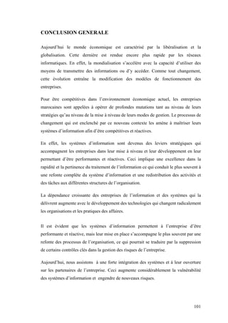 101
CONCLUSION GENERALE
Aujourd’hui le monde économique est caractérisé par la libéralisation et la
globalisation. Cette dernière est rendue encore plus rapide par les réseaux
informatiques. En effet, la mondialisation s’accélère avec la capacité d’utiliser des
moyens de transmettre des informations ou d’y accéder. Comme tout changement,
cette évolution entraîne la modification des modèles de fonctionnement des
entreprises.
Pour être compétitives dans l’environnement économique actuel, les entreprises
marocaines sont appelées à opérer de profondes mutations tant au niveau de leurs
stratégies qu’au niveau de la mise à niveau de leurs modes de gestion. Le processus de
changement qui est enclenché par ce nouveau contexte les amène à maîtriser leurs
systèmes d’information afin d’être compétitives et réactives.
En effet, les systèmes d’information sont devenus des leviers stratégiques qui
accompagnent les entreprises dans leur mise à niveau et leur développement en leur
permettant d’être performantes et réactives. Ceci implique une excellence dans la
rapidité et la pertinence du traitement de l’information ce qui conduit le plus souvent à
une refonte complète du système d’information et une redistribution des activités et
des tâches aux différentes structures de l’organisation.
La dépendance croissante des entreprises de l’information et des systèmes qui la
délivrent augmente avec le développement des technologies qui changent radicalement
les organisations et les pratiques des affaires.
Il est évident que les systèmes d’information permettent à l’entreprise d’être
performante et réactive, mais leur mise en place s’accompagne le plus souvent par une
refonte des processus de l’organisation, ce qui pourrait se traduire par la suppression
de certains contrôles clés dans la gestion des risques de l’entreprise.
Aujourd’hui, nous assistons à une forte intégration des systèmes et à leur ouverture
sur les partenaires de l’entreprise. Ceci augmente considérablement la vulnérabilité
des systèmes d’information et engendre de nouveaux risques.
 