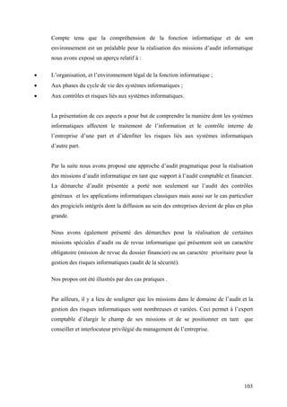 103
Compte tenu que la compréhension de la fonction informatique et de son
environnement est un préalable pour la réalisation des missions d’audit informatique
nous avons exposé un aperçu relatif à :
• L’organisation, et l’environnement légal de la fonction informatique ;
• Aux phases du cycle de vie des systèmes informatiques ;
• Aux contrôles et risques liés aux systèmes informatiques.
La présentation de ces aspects a pour but de comprendre la manière dont les systèmes
informatiques affectent le traitement de l’information et le contrôle interne de
l’entreprise d’une part et d’idenfiter les risques liés aux systèmes informatiques
d’autre part.
Par la suite nous avons proposé une approche d’audit pragmatique pour la réalisation
des missions d’audit informatique en tant que support à l’audit comptable et financier.
La démarche d’audit présentée a porté non seulement sur l’audit des contrôles
généraux et les applications informatiques classiques mais aussi sur le cas particulier
des progiciels intégrés dont la diffusion au sein des entreprises devient de plus en plus
grande.
Nous avons également présenté des démarches pour la réalisation de certaines
missions spéciales d’audit ou de revue informatique qui présentent soit un caractère
obligatoire (mission de revue du dossier financier) ou un caractère prioritaire pour la
gestion des risques informatiques (audit de la sécurité).
Nos propos ont été illustrés par des cas pratiques .
Par ailleurs, il y a lieu de souligner que les missions dans le domaine de l’audit et la
gestion des risques informatiques sont nombreuses et variées. Ceci permet à l’expert
comptable d’élargir le champ de ses missions et de se positionner en tant que
conseiller et interlocuteur privilégié du management de l’entreprise.
 