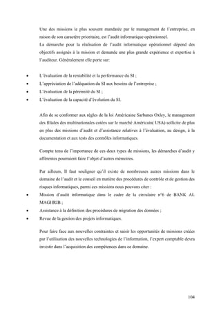 104
Une des missions le plus souvent mandatée par le management de l’entreprise, en
raison de son caractère prioritaire, est l’audit informatique opérationnel.
La démarche pour la réalisation de l’audit informatique opérationnel dépend des
objectifs assignés à la mission et demande une plus grande expérience et expertise à
l’auditeur. Généralement elle porte sur:
• L’évaluation de la rentabilité et la performance du SI ;
• L’appréciation de l’adéquation du SI aux besoins de l’entreprise ;
• L’évaluation de la pérennité du SI ;
• L’évaluation de la capacité d’évolution du SI.
Afin de se conformer aux règles de la loi Américaine Sarbanes Oxley, le management
des filiales des multinationales cotées sur le marché Américain( USA) sollicite de plus
en plus des missions d’audit et d’assistance relatives à l’évaluation, au design, à la
documentation et aux tests des contrôles informatiques.
Compte tenu de l’importance de ces deux types de missions, les démarches d’audit y
afférentes pourraient faire l’objet d’autres mémoires.
Par ailleurs, Il faut souligner qu’il existe de nombreuses autres missions dans le
domaine de l’audit et le conseil en matière des procédures de contrôle et de gestion des
risques informatiques, parmi ces missions nous pouvons citer :
• Mission d’audit informatique dans le cadre de la circulaire n°6 de BANK AL
MAGHRIB ;
• Assistance à la définition des procédures de migration des données ;
• Revue de la gestion des projets informatiques.
Pour faire face aux nouvelles contraintes et saisir les opportunités de missions créées
par l’utilisation des nouvelles technologies de l’information, l’expert comptable devra
investir dans l’acquisition des compétences dans ce domaine.
 
