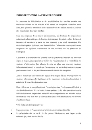 9
INTRODUCTION DE LA PREMIERE PARTIE
Le processus de libéralisation et de mondialisation des marchés entraîne une
concurrence féroce sur les marchés. Ceci, amène les entreprises à maîtriser, entre
autre, leur système d’information afin d’être réactives et d’être en mesure de jouer un
rôle prédominant dans leurs marchés.
Face aux exigences de ce nouvel environnement, les structures des organisations
notamment celles relatives à la fonction informatique, devraient évoluer de façon à
permettre de raccourcir le cycle de leur processus et de réagir rapidement. Ces
nécessités imposent également, une disponibilité de l'information en temps réel et une
intégration des systèmes d'information et leur ouverture sur les partenaires de
l’entreprise.
L’évolution et l’ouverture des systèmes sur les partenaires induisent de nouveaux
enjeux et risques, ce qui pourrait se traduire par l’augmentation de la vulnérabilité des
systèmes d’information. Par ailleurs, la mise en place des nouveaux systèmes
informatiques intégrés et complexes s’accompagne par une refonte des processus de
gestion des activités et des procédures de contrôle interne des entreprises.
Afin de prendre en considération les enjeux et les risques liés au développement des
systèmes informatiques, les législateurs et les organismes professionnels ont réagi et
ont adopté de nouvelles règles et normes.
Il est évident que la compréhension de l’organisation et de l’environnement légal de la
fonction informatique, des cycles de vie des systèmes et des principaux risques qui y
sont liés constituent un préalable nécessaire à l’accomplissement des missions d’audit
informatique aussi bien dans le cadre des missions d’audit financier que des missions
d’audit spécifique.
Cette partie sera donc consacrée à :
• L’environnement et l’organisation de la fonction informatique (titre 1) ;
• La présentation des cycles de vie du système d’information, des risques et des
contrôles qui y sont liés (cf. titre 2).
 