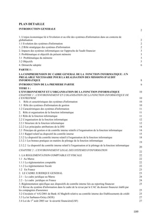 109
PLAN DETAILLE
INTRODUCTION GENERALE 2
1. L'enjeu économique lié à l'évolution et au rôle des systèmes d'information dans un contexte de
globalisation 2
1.1 Evolution des systèmes d'information 2
1..2 Rôle stratégique des systèmes d'information 2
2. Impacts des systèmes informatiques sur l'approche de l'audit financier 3
3. Problématique et objectifs du présent mémoire 3
3.1 Problématique du mémoire 3
3.2 Objectifs 5
4. Démarche adoptée 6
PARTIE I :
LA COMPREHENSION DU CADRE GENERAL DE LA FONCTION INFORMATIQUE : UN
PREALABLE NECESSAIRE POUR LA REALISATION DES MISSIONS D'AUDIT
INFORMATIQUE 8
INTRODUCTION DE LA PREMIERE PARTIE 9
TITRE 1 :
L'ENVIRONNEMENT ET L'ORGANISATION DE LA FONCTION INFORMATIQUE 10
CHAPITRE 1 : L'ENVIRONNEMENT ET L'OGANISATION DE LA FONCTION INFORMATIQUE DE
L'ENTREPRISE 10
1. Rôle et caractéristiques des systèmes d'information 10
1.1 Rôle des systèmes d'information de gestion 10
1.2 Caractéristiques des systèmes d'information 11
2. Rôle et organisation de la fonction informatique 11
2.1 Rôle de la fonction informatique 11
2.2 L'organisation de la fonction informatique 12
2.2.1 Structure de la fonction informatique 12
2.2.2 Les principales attributions de la DSI 14
2.3 Principes de gestion et de contrôle interne relatifs à l'organisation de la fonction informatique 14
2.3.1 Rappel relatif au dispositif du contrôle interne 15
2.3.2 Le dispositif du contrôle interne relatif à l'organisation de la fonction informatique 18
2.3.2.1 Les bonnes pratiques en matière de pilotage de la fonction informatique
19
2.3.2.2 Le dispositif du contrôle interne relatif à l'organisation et le pilotage de la fonction informatique
20
CHAPITRE 2 : L'ENVIRONNEMENT LEGAL DES SYSTEMES D'INFORMATION
22
1. LA REGLEMENTATION COMPTABLE ET FISCALE 22
1.1 Au Maroc 22
1.1.1 La réglementation comptable 22
1.1.2 La réglementation fiscale 22
1.2 En France 23
2. LE CADRE JURIDIQUE GENERAL 23
2.1 – Le cadre juridique au Maroc 24
2.2 – Le cadre juridique en France 24
3. Réglementation spécifique aux dispositifs de contrôle interne liés au reporting financier 25
3.1 Revue du système d'information dans le cadre de la revue par le CAC du dossier financier établi par
les compagnies d'assurance 25
3.2 Circulaire n° 6/G/2001 de Bank Al Maghrib relative au contrôle interne des Etablissements de crédit 25
3.3 La loi Sarbanes-Oxley (SOX) 27
3.4 Loi du 1er
août 2003 sur la sécurité financière(LSF) 27
 