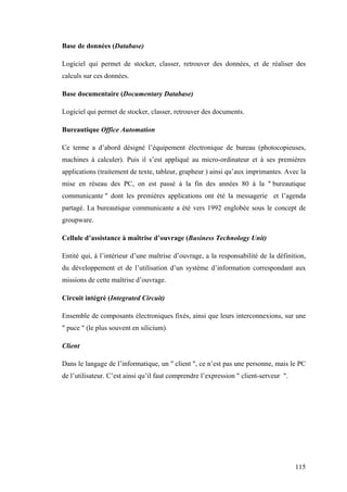 115
Base de données (Database)
Logiciel qui permet de stocker, classer, retrouver des données, et de réaliser des
calculs sur ces données.
Base documentaire (Documentary Database)
Logiciel qui permet de stocker, classer, retrouver des documents.
Bureautique Office Automation
Ce terme a d’abord désigné l’équipement électronique de bureau (photocopieuses,
machines à calculer). Puis il s’est appliqué au micro-ordinateur et à ses premières
applications (traitement de texte, tableur, grapheur ) ainsi qu’aux imprimantes. Avec la
mise en réseau des PC, on est passé à la fin des années 80 à la " bureautique
communicante " dont les premières applications ont été la messagerie et l’agenda
partagé. La bureautique communicante a été vers 1992 englobée sous le concept de
groupware.
Cellule d’assistance à maîtrise d’ouvrage (Business Technology Unit)
Entité qui, à l’intérieur d’une maîtrise d’ouvrage, a la responsabilité de la définition,
du développement et de l’utilisation d’un système d’information correspondant aux
missions de cette maîtrise d’ouvrage.
Circuit intégré (Integrated Circuit)
Ensemble de composants électroniques fixés, ainsi que leurs interconnexions, sur une
" puce " (le plus souvent en silicium).
Client
Dans le langage de l’informatique, un " client ", ce n’est pas une personne, mais le PC
de l’utilisateur. C’est ainsi qu’il faut comprendre l’expression " client-serveur ".
 
