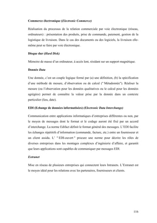 116
Commerce électronique (Electronic Commerce)
Réalisation du processus de la relation commerciale par voie électronique (réseau,
ordinateurs) : présentation des produits, prise de commande, paiement, gestion de la
logistique de livraison. Dans le cas des documents ou des logiciels, la livraison elle-
même peut se faire par voie électronique.
Disque dur (Hard Disk)
Mémoire de masse d’un ordinateur, à accès lent, résidant sur un support magnétique.
Donnée Data
Une donnée, c’est un couple logique formé par (a) une définition, (b) la spécification
d’une méthode de mesure, d’observation ou de calcul (" Métadonnée"). Réaliser la
mesure (ou l’observation pour les données qualitatives ou le calcul pour les données
agrégées) permet de connaître la valeur prise par la donnée dans un contexte
particulier (lieu, date).
EDI (Echange de données informatisées) (Electronic Data Interchange)
Communication entre applications informatiques d’entreprises différentes ou non, par
le moyen de messages dont le format et le codage auront été fixé par un accord
d’interchange. La norme Edifact définit le format général des messages. L’EDI facilite
les échanges répétitifs d’information (commande, facture, etc.) entre un fournisseur et
un client assidu. L’ " EDI-ouvert " procure une norme pour décrire les rôles de
diverses entreprises dans les montages complexes d’ingénierie d’affaire, et garantit
que leurs applications sont capables de communiquer par messages EDI.
Extranet
Mise en réseau de plusieurs entreprises qui connectent leurs Intranets. L’Extranet est
le moyen idéal pour les relations avec les partenaires, fournisseurs et clients.
 