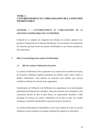 10
TITRE 1 :
L’ENVIRONNEMENT ET L’ORGANISATION DE LA FONCTION
INFORMATIQUE
CHAPITRE 1 : L’ENVIRONNEMENT ET L’ORGANISATION DE LA
FONCTION INFORMATIQUE DE L’ENTREPRISE
L’objectif de ce chapitre est d’apporter des éléments de contexte général et de
présenter l’organisation de la fonction informatique. Il sera consacré à la présentation
des fonctions gravitant autour du système d’information et aux bonnes pratiques de
leur organisation.
1. Rôle et caractéristiques des systèmes d’information
1.1 Rôle des systèmes d’information de gestion
Le système d’information d'une organisation est constitué d'un ensemble de moyens,
de ressources, d'éléments organisés permettant de collecter, saisir, traiter, stocker et
diffuser l'information. Cette dernière est nécessaire pour décider, agir, prévoir,
contrôler et effectuer les activités d’une organisation.
L'amélioration de l'efficacité et de l'efficience des organisations est la préoccupation
permanente des dirigeants des entreprises. Dans une économie qui se mondialise, où la
concurrence devient de plus en plus féroce, les organisations cherchent à offrir
davantage de services aux clients, l'information est de plus en plus une variable
stratégique, essentielle et primordiale au processus de prise de décision.
Le système d'information est aujourd'hui au cœur de la création de valeur au sein des
entreprises et peut constituer un avantage comparatif par rapport à la concurrence.
 