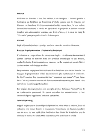 118
Intranet
Utilisation de l’Internet à des fins internes à une entreprise. L’Intranet permet à
l’entreprise de bénéficier de l’économie d’échelle acquise par les logiciels sur
l’Internet, et d’outils de développement orientés-objet comme Java. On peut réaliser
maintenant sur l’Intranet la totalité des applications de groupware. L’Intranet nécessite
toutefois une administration soigneuse des droits d’accès, et la mise en place de
" Firewalls " pour protéger les données de l’entreprise.
Firewall
Logiciel (pare-feu) qui sert à protéger un réseau contre les tentatives d’intrusion.
Langage de programmation (Programming Language)
L’ordinateur ne comprend que des instructions simples : chercher des données dont il
connaît l’adresse en mémoire, faire une opération arithmétique sur ces données,
stocker le résultat de cette opération en mémoire, etc. Le langage qui permet d’écrire
ces instructions est le langage machine.
Programmer en langage machine serait une tâche fastidieuse pour un être humain. Les
langages de programmation offrent des instructions plus synthétiques et commodes.
En fait, l’exécution d’un programme écrit en " langage de haut niveau " (Visual Basic,
Java, C++ etc.) nécessite une cascade de traducteurs et interpréteurs pour aboutir à des
instructions exécutables par la machine.
Les langages de programmation sont ainsi plus proches du langage " naturel " (ou de
sa représentation graphique). Ils restent cependant très conventionnels, et leur
utilisation experte suppose une formation approfondie.
Mémoire (Memory)
Support magnétique ou électronique comportant des zones dotées d’adresses, et où un
ordinateur peut stocker données et programmes. Une mémoire est d’autant plus chère
que son accès est plus rapide (d’où l’utilisation d’un disque dur à accès lent pour la
mémoire de masse, et d’une RAM à accès rapide pour les travaux en cours).
 