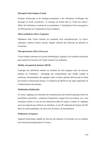119
Messagerie électronique (E-mail)
Système d’adressage et de stockage permettant à des utilisateurs d’échanger des
messages en mode asynchrone : le message est stocké dans la " boîte aux lettres "
(BAL) de l’utilisateur en attente de sa consultation. L’introduction d’une messagerie a
un effet puissant sur l’organisation d’une entreprise.
Micro-ordinateur (Micro Computer)
Ordinateur dont l’unité centrale est constituée d’un microprocesseur. Le micro-
ordinateur contient d’autres circuits intégrés réalisant des fonctions de mémoire et
d’interface.
Microprocesseur (Micro Processor)
Circuit intégré contenant les circuits arithmétiques, logiques et de contrôle nécessaires
pour réaliser les fonctions de l’unité centrale d’un ordinateur.
Modèle conceptuel de données (MCD)
Catalogue des définitions mettant en évidence les liens logiques entre les diverses
données de l’entreprise : découpage des nomenclatures sans double compte ni
omissions, documentation des agrégats, ratios et autres données dérivées par le calcul
des données d’observation directe. La rédaction du MCD est une étape importante de
l’administration des données.
Multimédia (Multimedia)
Ce terme s’applique aux interfaces de communication qui utilisent (presque) toutes les
possibilités sensorielles : caractères d’imprimerie, images fixes ou animées, son, voire
sensations tactiles et vues en trois dimensions dans les espaces virtuels. Il s’applique
aussi aux logiciels qui utilisent ces interfaces, et aux PC disposant de lecteurs de CD-
Rom, de cartes graphiques, de cartes son, de micros, de haut-parleurs.
Ordinateur (Computer)
Appareil électronique capable de recevoir des données et d’exécuter sur ces données
des instructions programmées à l’avance.
 