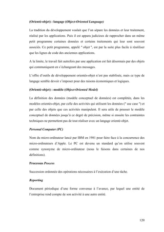 120
(Orienté-objet) : langage (Object-Oriented Language)
La tradition du développement voulait que l’on sépare les données et leur traitement,
réalisé par les applications. Puis il est apparu judicieux de rapprocher dans un même
petit programme certaines données et certains traitements qui leur sont souvent
associés. Ce petit programme, appelé " objet ", est par la suite plus facile à réutiliser
que les lignes de code des anciennes applications.
A la limite, le travail fait autrefois par une application est fait désormais par des objets
qui communiquent en s’échangeant des messages.
L’offre d’outils de développement orientés-objet n’est pas stabilisée, mais ce type de
langage semble devoir s’imposer pour des raisons économiques et logiques.
(Orienté-objet) : modèle (Object-Oriented Model)
La définition des données (modèle conceptuel de données) est complétée, dans les
modèles orientés-objet, par celle des activités qui utilisent les données (" use case ") et
par celle des objets que ces activités manipulent. Il sera utile de pousser le modèle
conceptuel de données jusqu’à ce degré de précision, même si ensuite les contraintes
techniques ne permettent pas de tout réaliser avec un langage orienté-objet.
Personal Computer (PC)
Nom du micro-ordinateur lancé par IBM en 1981 pour faire face à la concurrence des
micro-ordinateurs d’Apple. Le PC est devenu un standard qu’on utilise souvent
comme synonyme de micro-ordinateur (nous le faisons dans certaines de nos
définitions).
Processus Process
Succession ordonnée des opérations nécessaires à l’exécution d’une tâche.
Reporting
Document périodique d’une forme convenue à l’avance, par lequel une entité de
l’entreprise rend compte de son activité à une autre entité.
 