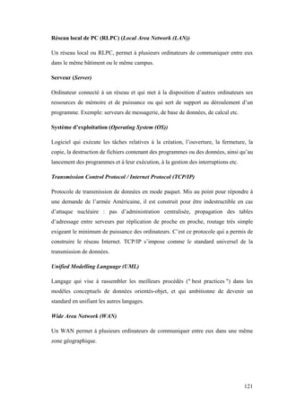 121
Réseau local de PC (RLPC) (Local Area Network (LAN))
Un réseau local ou RLPC, permet à plusieurs ordinateurs de communiquer entre eux
dans le même bâtiment ou le même campus.
Serveur (Server)
Ordinateur connecté à un réseau et qui met à la disposition d’autres ordinateurs ses
ressources de mémoire et de puissance ou qui sert de support au déroulement d’un
programme. Exemple: serveurs de messagerie, de base de données, de calcul etc.
Système d’exploitation (Operating System (OS))
Logiciel qui exécute les tâches relatives à la création, l’ouverture, la fermeture, la
copie, la destruction de fichiers contenant des programmes ou des données, ainsi qu’au
lancement des programmes et à leur exécution, à la gestion des interruptions etc.
Transmission Control Protocol / Internet Protocol (TCP/IP)
Protocole de transmission de données en mode paquet. Mis au point pour répondre à
une demande de l’armée Américaine, il est construit pour être indestructible en cas
d’attaque nucléaire : pas d’administration centralisée, propagation des tables
d’adressage entre serveurs par réplication de proche en proche, routage très simple
exigeant le minimum de puissance des ordinateurs. C’est ce protocole qui a permis de
construire le réseau Internet. TCP/IP s’impose comme le standard universel de la
transmission de données.
Unified Modelling Language (UML)
Langage qui vise à rassembler les meilleurs procédés (" best practices ") dans les
modèles conceptuels de données orientés-objet, et qui ambitionne de devenir un
standard en unifiant les autres langages.
Wide Area Network (WAN)
Un WAN permet à plusieurs ordinateurs de communiquer entre eux dans une même
zone géographique.
 