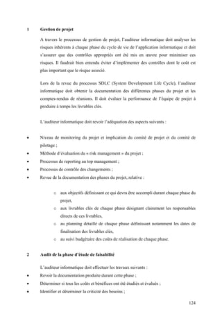 124
1 Gestion de projet
A travers le processus de gestion de projet, l’auditeur informatique doit analyser les
risques inhérents à chaque phase du cycle de vie de l’application informatique et doit
s’assurer que des contrôles appropriés ont été mis en œuvre pour minimiser ces
risques. Il faudrait bien entendu éviter d’implémenter des contrôles dont le coût est
plus important que le risque associé.
Lors de la revue du processus SDLC (System Development Life Cycle), l’auditeur
informatique doit obtenir la documentation des différentes phases du projet et les
comptes-rendus de réunions. Il doit évaluer la performance de l’équipe de projet à
produire à temps les livrables clés.
L’auditeur informatique doit revoir l’adéquation des aspects suivants :
• Niveau de monitoring du projet et implication du comité de projet et du comité de
pilotage ;
• Méthode d’évaluation du « risk management » du projet ;
• Processus de reporting au top management ;
• Processus de contrôle des changements ;
• Revue de la documentation des phases du projet, relative :
o aux objectifs définissant ce qui devra être accompli durant chaque phase du
projet,
o aux livrables clés de chaque phase désignant clairement les responsables
directs de ces livrables,
o au planning détaillé de chaque phase définissant notamment les dates de
finalisation des livrables clés,
o au suivi budgétaire des coûts de réalisation de chaque phase.
2 Audit de la phase d’étude de faisabilité
L’auditeur informatique doit effectuer les travaux suivants :
• Revoir la documentation produite durant cette phase ;
• Déterminer si tous les coûts et bénéfices ont été étudiés et évalués ;
• Identifier et déterminer la criticité des besoins ;
 