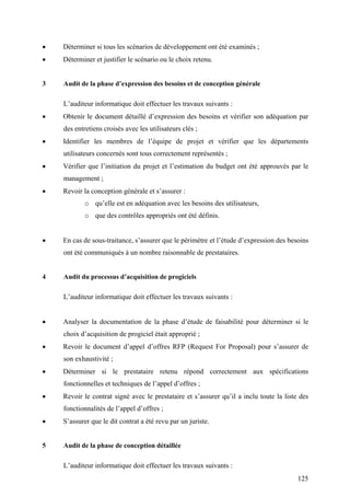 125
• Déterminer si tous les scénarios de développement ont été examinés ;
• Déterminer et justifier le scénario ou le choix retenu.
3 Audit de la phase d’expression des besoins et de conception générale
L’auditeur informatique doit effectuer les travaux suivants :
• Obtenir le document détaillé d’expression des besoins et vérifier son adéquation par
des entretiens croisés avec les utilisateurs clés ;
• Identifier les membres de l’équipe de projet et vérifier que les départements
utilisateurs concernés sont tous correctement représentés ;
• Vérifier que l’initiation du projet et l’estimation du budget ont été approuvés par le
management ;
• Revoir la conception générale et s’assurer :
o qu’elle est en adéquation avec les besoins des utilisateurs,
o que des contrôles appropriés ont été définis.
• En cas de sous-traitance, s’assurer que le périmètre et l’étude d’expression des besoins
ont été communiqués à un nombre raisonnable de prestataires.
4 Audit du processus d’acquisition de progiciels
L’auditeur informatique doit effectuer les travaux suivants :
• Analyser la documentation de la phase d’étude de faisabilité pour déterminer si le
choix d’acquisition de progiciel était approprié ;
• Revoir le document d’appel d’offres RFP (Request For Proposal) pour s’assurer de
son exhaustivité ;
• Déterminer si le prestataire retenu répond correctement aux spécifications
fonctionnelles et techniques de l’appel d’offres ;
• Revoir le contrat signé avec le prestataire et s’assurer qu’il a inclu toute la liste des
fonctionnalités de l’appel d’offres ;
• S’assurer que le dit contrat a été revu par un juriste.
5 Audit de la phase de conception détaillée
L’auditeur informatique doit effectuer les travaux suivants :
 