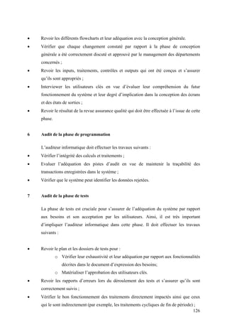 126
• Revoir les différents flowcharts et leur adéquation avec la conception générale.
• Vérifier que chaque changement constaté par rapport à la phase de conception
générale a été correctement discuté et approuvé par le management des départements
concernés ;
• Revoir les inputs, traitements, contrôles et outputs qui ont été conçus et s’assurer
qu’ils sont appropriés ;
• Interviewer les utilisateurs clés en vue d’évaluer leur compréhension du futur
fonctionnement du système et leur degré d’implication dans la conception des écrans
et des états de sorties ;
• Revoir le résultat de la revue assurance qualité qui doit être effectuée à l’issue de cette
phase.
6 Audit de la phase de programmation
L’auditeur informatique doit effectuer les travaux suivants :
• Vérifier l’intégrité des calculs et traitements ;
• Evaluer l’adéquation des pistes d’audit en vue de maintenir la traçabilité des
transactions enregistrées dans le système ;
• Vérifier que le système peut identifier les données rejetées.
7 Audit de la phase de tests
La phase de tests est cruciale pour s’assurer de l’adéquation du système par rapport
aux besoins et son acceptation par les utilisateurs. Ainsi, il est très important
d’impliquer l’auditeur informatique dans cette phase. Il doit effectuer les travaux
suivants :
• Revoir le plan et les dossiers de tests pour :
o Vérifier leur exhaustivité et leur adéquation par rapport aux fonctionnalités
décrites dans le document d’expression des besoins;
o Matérialiser l’approbation des utilisateurs clés.
• Revoir les rapports d’erreurs lors du déroulement des tests et s’assurer qu’ils sont
correctement suivis ;
• Vérifier le bon fonctionnement des traitements directement impactés ainsi que ceux
qui le sont indirectement (par exemple, les traitements cycliques de fin de période) ;
 