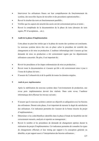 127
• Interviewer les utilisateurs finaux sur leur compréhension du fonctionnement du
système, des nouvelles façons de travailler et des procédures opérationnelles ;
• Revoir le résultat des tests en fonctionnement parallèle ;
• Vérifier que les aspects de sécurité des accès ont été correctement prévus et testés ;
• Revoir la complétude de la documentation de la phase de tests (dossiers de tests
signés, PV d’acceptation,…etc.).
8 Audit de la phase d’implémentation
Cette phase ne peut être initiée que si la phase de recette des systèmes est concluante.
Le nouveau système devra être mis en place selon la procédure de contrôle des
changements et de mise en production. L’auditeur informatique doit s’assurer qu’une
demande de mise en production a été correctement signée par les départements
utilisateurs concernés. De plus, il est important de :
• Revoir les procédures et les étapes ordonnancées de mise en production ;
• Revoir toute la documentation et s’assurer qu’elle a été correctement mise à jour à
l’issue de la phase de tests ;
• S’assurer de l’exhaustivité et de la qualité de toutes les données migrées.
9 Audit de post- implémentation
Après la stabilisation du nouveau système dans l’environnement de production, une
revue post- implémentation devrait être réalisée. Dans cette revue, l’auditeur
informatique doit effectuer les travaux suivants :
• S’assurer que le nouveau système a atteint ses objectifs en adéquation avec les besoins
des utilisateurs. Durant cette phase, il est important de mesurer le degré de satisfaction
des utilisateurs. Cet indicateur permettra de s’assurer de la bonne réussite du projet
d’implémentation ;
• Déterminer si les coûts/bénéfices identifiés dans la phase d’étude de faisabilité ont été
correctement mesurés, analysés et reportés au management ;
• Revoir le nombre et les procédures de demande de changement opérées durant la
réalisation du projet d’implémentation. Cet indicateur permettra de connaître les types
de changements effectués et leur timing par rapport à la conception générale ou
détaillée, et par rapport aussi à l’interprétation des besoins utilisateurs ;
 