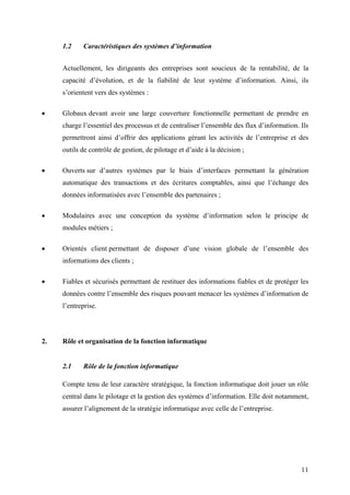 11
1.2 Caractéristiques des systèmes d’information
Actuellement, les dirigeants des entreprises sont soucieux de la rentabilité, de la
capacité d’évolution, et de la fiabilité de leur système d’information. Ainsi, ils
s’orientent vers des systèmes :
• Globaux devant avoir une large couverture fonctionnelle permettant de prendre en
charge l’essentiel des processus et de centraliser l’ensemble des flux d’information. Ils
permettront ainsi d’offrir des applications gérant les activités de l’entreprise et des
outils de contrôle de gestion, de pilotage et d’aide à la décision ;
• Ouverts sur d’autres systèmes par le biais d’interfaces permettant la génération
automatique des transactions et des écritures comptables, ainsi que l’échange des
données informatisées avec l’ensemble des partenaires ;
• Modulaires avec une conception du système d’information selon le principe de
modules métiers ;
• Orientés client permettant de disposer d’une vision globale de l’ensemble des
informations des clients ;
• Fiables et sécurisés permettant de restituer des informations fiables et de protéger les
données contre l’ensemble des risques pouvant menacer les systèmes d’information de
l’entreprise.
2. Rôle et organisation de la fonction informatique
2.1 Rôle de la fonction informatique
Compte tenu de leur caractère stratégique, la fonction informatique doit jouer un rôle
central dans le pilotage et la gestion des systèmes d’information. Elle doit notamment,
assurer l’alignement de la stratégie informatique avec celle de l’entreprise.
 
