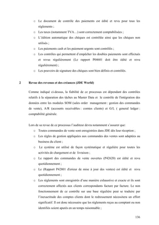 136
o Le document de contrôle des paiements est édité et revu pour tous les
règlements ;
o Les taxes (notamment TVA…) sont correctement comptabilisées ;
o L’édition automatique des chèques est contrôlée ainsi que les chèques non
utilisés ;
o Les paiements cash et les paiement urgents sont contrôlés ;
o Les contrôles qui permettent d’empêcher les doubles paiements sont effectués
et revus régulièrement (Le rapport P04601 doit être édité et revu
régulièrement) ;
o Les pouvoirs de signature des chèques sont bien définis et contrôlés.
2 Revue des revenus et des créances (JDE World)
Comme indiqué ci-dessus, la fiabilité de ce processus est dépendant des contrôles
relatifs à la séparation des tâches au Master Data et le contrôle de l'intégration des
données entre les modules SOM (sales order management : gestion des commandes
de vente), A/R (accounts receivables : comtes clients) et G/L ( general ledger :
comptabilité générale.
Lors de sa revue de ce processus l’auditeur devra notamment s’assurer que:
o Toutes commandes de vente sont enregistrées dans JDE dès leur réception ;
o Les règles de gestion appliquées aux commandes des ventes sont adaptées au
business du client ;
o Le système est utilisé de façon systématique et régulière pour toutes les
activités de chargement et de livraison ;
o Le rapport des commandes de vente ouvertes (P42620) est édité et revu
quotidiennement ;
o Le (Rapport P42801 d'erreur de mise à jour des ventes) est édité et revu
quotidiennement ;
o Les règlements sont enregistrés d’une manière exhaustive et exacte et ils sont
correctement affectés aux clients correspondants facture par facture. Le non
fonctionnement de ce contrôle sur une base régulière peut se traduire par
l’inexactitude des comptes clients dont le redressement nécessitera un effort
significatif. Il est donc nécessaire que les règlements reçus au comptant ou non
identifiés soient apurés en un temps raisonnable ;
 