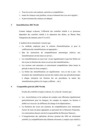 137
o Tous les avoirs sont analysés, autorisés et comptabilisés ;
o toutes les créances sont justifiées, revues et donnent lieu à un suivi régulier ;
o le provisionnent des créances est adéquat.
3 Immobilisations JDE World
Comme indiqué ci-dessus, l’efficacité des contrôles relatifs à ce processus
dépendent des contrôles relatifs à la séparation des tâches, au Master Data
l'intégration des données entre F/A et G/L.
L’auditeur devra notamment s’assurer que:
o La méthode employée pour la création d'immobilisations et pour la
codification des immobilisations est appropriée ;
o Que les instructions de comptabilisation automatique relatives aux
immobilisations ont été mises en service ;
o Les immobilisations en cours sont revues régulièrement et que leur fichier est
mis à jour en fonction des mises en service des immobilisations ;
o Les cessions sont autorisées et correctement comptabilisées (dans bonne la
période et dans les bons comptes) ;
o Le fichier des immobilisations est régulièrement revu et mis à jour : Un
inventaire des immobilisations devrait être réalisé selon une périodicité propre
à chaque entreprise (en fonction des ses procédures, la nature des
immobilisations gérées et le risque y afférent …etc.).
4 Comptabilité générale (JDE World)
En plus des contrôles évoqués ci-dessus, il y a lieu de s’assurer que :
o Les réconciliations et les analyses de comptes sont effectuées régulièrement
particulièrement pour les banques, les comptes en suspens, les factures à
établir ou à recevoir, les différence de change et les dépréciations ;
o La limitation des accès aux journaux de comptabilisation avec notamment
l'octroi de mots de passe appropriés au personnel de la Direction Financière.
Les autorisations d'accès sont de la responsabilité du Directeur financier ;
o L’enregistrement des opérations diverses (journal des OD) est strictement
contrôlé ;La comptabilisation des éléments récurrents y compris ceux relatifs à
 