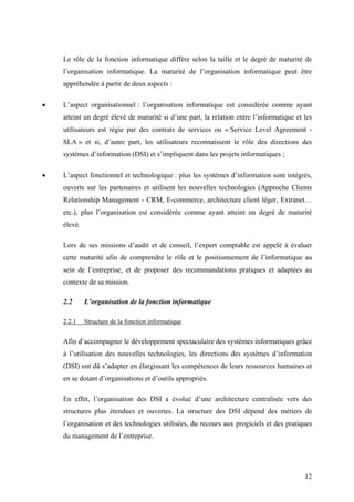 12
Le rôle de la fonction informatique diffère selon la taille et le degré de maturité de
l’organisation informatique. La maturité de l’organisation informatique peut être
appréhendée à partir de deux aspects :
• L’aspect organisationnel : l’organisation informatique est considérée comme ayant
atteint un degré élevé de maturité si d’une part, la relation entre l’informatique et les
utilisateurs est régie par des contrats de services ou « Service Level Agreement -
SLA » et si, d’autre part, les utilisateurs reconnaissent le rôle des directions des
systèmes d’information (DSI) et s’impliquent dans les projets informatiques ;
• L’aspect fonctionnel et technologique : plus les systèmes d’information sont intégrés,
ouverts sur les partenaires et utilisent les nouvelles technologies (Approche Clients
Relationship Management - CRM, E-commerce, architecture client léger, Extranet…
etc.), plus l’organisation est considérée comme ayant atteint un degré de maturité
élevé.
Lors de ses missions d’audit et de conseil, l’expert comptable est appelé à évaluer
cette maturité afin de comprendre le rôle et le positionnement de l’informatique au
sein de l’entreprise, et de proposer des recommandations pratiques et adaptées au
contexte de sa mission.
2.2 L’organisation de la fonction informatique
2.2.1 Structure de la fonction informatique
Afin d’accompagner le développement spectaculaire des systèmes informatiques grâce
à l’utilisation des nouvelles technologies, les directions des systèmes d’information
(DSI) ont dû s’adapter en élargissant les compétences de leurs ressources humaines et
en se dotant d’organisations et d’outils appropriés.
En effet, l’organisation des DSI a évolué d’une architecture centralisée vers des
structures plus étendues et ouvertes. La structure des DSI dépend des métiers de
l’organisation et des technologies utilisées, du recours aux progiciels et des pratiques
du management de l’entreprise.
 