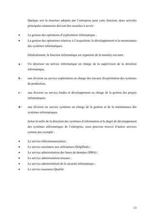 13
Quelque soit la structure adoptée par l’entreprise pour cette fonction, deux activités
principales néanmoins doivent être assurées à savoir :
• La gestion des opérations d’exploitation informatique ;
• La gestion des opérations relatives à l’acquisition, le développement et la maintenance
des systèmes informatiques.
Généralement, la fonction informatique est organisée de la manière suivante :
a - Un directeur ou service informatique en charge de la supervision de la direction
informatique,
b - une division ou service exploitation en charge des travaux d'exploitation des systèmes
de production,
c - une division ou service études et développement en charge de la gestion des projets
informatiques,
d - une division ou service systèmes en charge de la gestion et de la maintenance des
systèmes informatiques.
Selon la taille de la direction des systèmes d’information et le degré de développement
des systèmes informatiques de l’entreprise, nous pouvons trouver d’autres services
comme par exemple :
• Le service télécommunication ;
• Le service assistance aux utilisateurs (HelpDesk) ;
• Le service administration des bases de données (DBA) ;
• Le service administration réseaux ;
• Le service administration de la sécurité informatique ;
• Le service assurance Qualité.
 