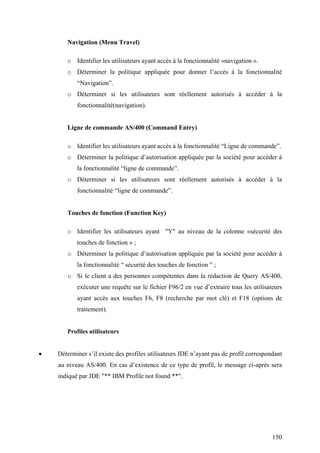 150
Navigation (Menu Travel)
o Identifier les utilisateurs ayant accès à la fonctionnalité «navigation ».
o Déterminer la politique appliquée pour donner l’accès à la fonctionnalité
“Navigation”.
o Déterminer si les utilisateurs sont réellement autorisés à accéder à la
fonctionnalité(navigation).
Ligne de commande AS/400 (Command Entry)
o Identifier les utilisateurs ayant accès à la fonctionnalité “Ligne de commande”.
o Déterminer la politique d’autorisation appliquée par la société pour accéder à
la fonctionnalité “ligne de commande”.
o Déterminer si les utilisateurs sont réellement autorisés à accéder à la
fonctionnalité “ligne de commande”.
Touches de fonction (Function Key)
o Identifier les utilisateurs ayant "Y" au niveau de la colonne «sécurité des
touches de fonction » ;
o Déterminer la politique d’autorisation appliquée par la société pour accéder à
la fonctionnalité “ sécurité des touches de fonction ” ;
o Si le client a des personnes compétentes dans la rédaction de Query AS/400,
exécuter une requête sur le fichier F96/2 en vue d’extraire tous les utilisateurs
ayant accès aux touches F6, F8 (recherche par mot clé) et F18 (options de
traitement).
Profiles utilisateurs
• Déterminer s’il existe des profiles utilisateurs JDE n’ayant pas de profil correspondant
au niveau AS/400. En cas d’existence de ce type de profil, le message ci-après sera
indiqué par JDE "** IBM Profile not found **".
 