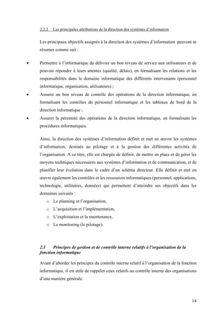 14
2.2.2 Les principales attributions de la direction des systèmes d’information
Les principaux objectifs assignés à la direction des systèmes d’information peuvent se
résumer comme suit :
• Permettre à l’informatique de délivrer un bon niveau de service aux utilisateurs et de
pouvoir répondre à leurs attentes (qualité, délais), en formalisant les relations et les
responsabilités dans le domaine informatique des différents intervenants (personnel
informatique, organisation, utilisateurs) ;
• Assurer un bon niveau de contrôle des opérations de la direction informatique, en
formalisant les contrôles du personnel informatique et les tableaux de bord de la
direction informatique ;
• Assurer la pérennité des opérations de la direction informatique, en formalisant les
procédures informatiques.
Ainsi, la direction des systèmes d’information définit et met en œuvre les systèmes
d’information, destinés au pilotage et à la gestion des différentes activités de
l’organisation. A ce titre, elle est chargée de définir, de mettre en place et de gérer les
moyens techniques nécessaires aux systèmes d’information et de communication, et de
planifier leur évolution dans le cadre d’un schéma directeur. Elle définit et met en
œuvre également les contrôles et les ressources informatiques (personnel, applications,
technologie, utilitaires, données) qui permettent d’atteindre ses objectifs dans les
domaines suivants :
o Le planning et l’organisation,
o L’acquisition et l’implémentation,
o L’exploitation et la maintenance,
o Le monitoring (le pilotage).
2.3 Principes de gestion et de contrôle interne relatifs à l’organisation de la
fonction informatique
Avant d’aborder les principes du contrôle interne relatif à l’organisation de la fonction
informatique, il est utile de rappeler ceux relatifs au contrôle interne des organisations
d’une manière générale.
 