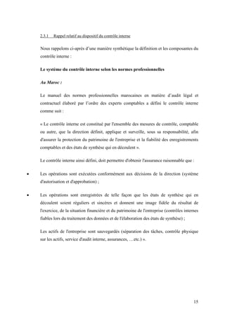 15
2.3.1 Rappel relatif au dispositif du contrôle interne
Nous rappelons ci-après d’une manière synthétique la définition et les composantes du
contrôle interne :
Le système du contrôle interne selon les normes professionnelles
Au Maroc :
Le manuel des normes professionnelles marocaines en matière d’audit légal et
contractuel élaboré par l’ordre des experts comptables a défini le contrôle interne
comme suit :
« Le contrôle interne est constitué par l'ensemble des mesures de contrôle, comptable
ou autre, que la direction définit, applique et surveille, sous sa responsabilité, afin
d'assurer la protection du patrimoine de l'entreprise et la fiabilité des enregistrements
comptables et des états de synthèse qui en découlent ».
Le contrôle interne ainsi défini, doit permettre d'obtenir l'assurance raisonnable que :
• Les opérations sont exécutées conformément aux décisions de la direction (système
d'autorisation et d'approbation) ;
• Les opérations sont enregistrées de telle façon que les états de synthèse qui en
découlent soient réguliers et sincères et donnent une image fidèle du résultat de
l'exercice, de la situation financière et du patrimoine de l'entreprise (contrôles internes
fiables lors du traitement des données et de l'élaboration des états de synthèse) ;
Les actifs de l'entreprise sont sauvegardés (séparation des tâches, contrôle physique
sur les actifs, service d'audit interne, assurances, …etc.) ».
 