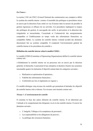16
En France :
La norme 2.301 du CNCC (Conseil National des commissaires aux comptes) a défini
le système du contrôle interne comme «l’ensemble des politiques et procédures mises
en œuvre par la direction d’une entité en vue d’assurer dans la mesure du possible la
gestion rigoureuse et efficace de ses activités. Ces procédures impliquent le respect
des politiques de gestion, la sauvegarde des actifs, la prévention et la détection des
irrégularités et inexactitudes, l’exactitude et l’exhaustivité des enregistrements
comptables et l’établissement en temps voulu des informations financières ou
comptables fiables. Le système de contrôle interne s’entend au-delà des domaines
directement liés au système comptable. Il comprend l’environnement général du
contrôle interne et les procédures de contrôle ».
Définition du contrôle interne selon le modèle COSO :
Le modèle COSO (Committee of Sponsoring Organizations) définit le contrôle interne
comme suit :
« Globalement le contrôle interne est un processus mis en œuvre par la direction
générale, la hiérarchie, le personnel d’une entreprise et destiné à fournir une assurance
raisonnable quant à la réalisation d’objectifs entrant dans les catégories suivantes :
o Réalisation et optimisation d’opérations ;
o Fiabilité des informations financières ;
o Conformité aux lois et règlements en vigueur ».
Ce modèle distingue cinq niveaux de contrôle qui permettent d’atteindre les objectifs
du contrôle interne cités ci-dessus. Ces niveaux sont résumés comme suit :
Niveau 1 : L’environnement de contrôle
Il constitue la base des autres éléments du contrôle interne. Il est déterminé par
l’attitude et le comportement des dirigeants vis-à-vis du contrôle interne. Il couvre les
domaines suivants :
o L’intégrité, l’éthique et la compétence du personnel ;
o Les responsabilités et les délégations du pouvoir ;
o La politique des ressources humaines.
 