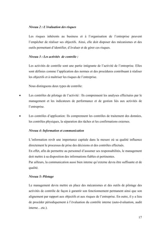 17
Niveau 2 : L’évaluation des risques
Les risques inhérents au business et à l’organisation de l’entreprise peuvent
l’empêcher de réaliser ses objectifs. Ainsi, elle doit disposer des mécanismes et des
outils permettant d’identifier, d’évaluer et de gérer ces risques.
Niveau 3 : Les activités de contrôle :
Les activités de contrôle sont une partie intégrante de l’activité de l’entreprise. Elles
sont définies comme l’application des normes et des procédures contribuant à réaliser
les objectifs et à maîtriser les risques de l’entreprise.
Nous distinguons deux types de contrôle:
• Les contrôles de pilotage de l’activité : Ils comprennent les analyses effectuées par le
management et les indicateurs de performance et de gestion liés aux activités de
l’entreprise.
• Les contrôles d’application: Ils comprennent les contrôles de traitement des données,
les contrôles physiques, la séparation des tâches et les confirmations externes.
Niveau 4: Information et communication
L’information revêt une importance capitale dans la mesure où sa qualité influence
directement le processus de prise des décisions et des contrôles effectués.
En effet, afin de permettre au personnel d’assumer ses responsabilités, le management
doit mettre à sa disposition des informations fiables et pertinentes.
Par ailleurs, la communication aussi bien interne qu’externe devra être suffisante et de
qualité.
Niveau 5: Pilotage
Le management devra mettre en place des mécanismes et des outils de pilotage des
activités de contrôle de façon à garantir son fonctionnement permanent ainsi que son
alignement par rapport aux objectifs et aux risques de l’entreprise. En outre, il y a lieu
de procéder périodiquement à l’évaluation du contrôle interne (auto-évaluation, audit
interne…etc.).
 