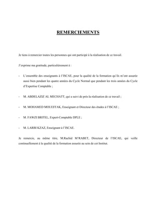 REMERCIEMENTS
Je tiens à remercier toutes les personnes qui ont participé à la réalisation de ce travail.
J’exprime ma gratitude, particulièrement à :
- L’ensemble des enseignants à l’ISCAE, pour la qualité de la formation qu’ils m’ont assurée
aussi bien pendant les quatre années du Cycle Normal que pendant les trois années du Cycle
d’Expertise Comptable ;
- M. ABDELAZIZ AL MECHATT, qui a suivi de près la réalisation de ce travail ;
- M. MOHAMED MOUEFFAK, Enseignant et Directeur des études à l’ISCAE ;
- M. FAWZI BRITEL, Expert-Comptable DPLE ;
- M. LARBI KZAZ, Enseignant à l’ISCAE.
Je remercie, au même titre, M.Rachid M’RABET, Directeur de l’ISCAE, qui veille
continuellement à la qualité de la formation assurée au sein de cet Institut.
 