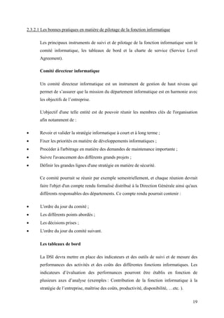 19
2.3.2.1 Les bonnes pratiques en matière de pilotage de la fonction informatique
Les principaux instruments de suivi et de pilotage de la fonction informatique sont le
comité informatique, les tableaux de bord et la charte de service (Service Level
Agreement).
Comité directeur informatique
Un comité directeur informatique est un instrument de gestion de haut niveau qui
permet de s’assurer que la mission du département informatique est en harmonie avec
les objectifs de l’entreprise.
L'objectif d'une telle entité est de pouvoir réunir les membres clés de l'organisation
afin notamment de :
• Revoir et valider la stratégie informatique à court et à long terme ;
• Fixer les priorités en matière de développements informatiques ;
• Procéder à l'arbitrage en matière des demandes de maintenance importante ;
• Suivre l'avancement des différents grands projets ;
• Définir les grandes lignes d'une stratégie en matière de sécurité.
Ce comité pourrait se réunir par exemple semestriellement, et chaque réunion devrait
faire l'objet d'un compte rendu formalisé distribué à la Direction Générale ainsi qu'aux
différents responsables des départements. Ce compte rendu pourrait contenir :
• L'ordre du jour du comité ;
• Les différents points abordés ;
• Les décisions prises ;
• L'ordre du jour du comité suivant.
Les tableaux de bord
La DSI devra mettre en place des indicateurs et des outils de suivi et de mesure des
performances des activités et des coûts des différentes fonctions informatiques. Les
indicateurs d’évaluation des performances pourront être établis en fonction de
plusieurs axes d’analyse (exemples : Contribution de la fonction informatique à la
stratégie de l’entreprise, maîtrise des coûts, productivité, disponibilité, …etc. ).
 