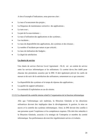 20
A titre d’exemple d’indicateurs, nous pouvons citer :
• Le taux d’avancement des projets ;
• La fréquence de maintenance corrective des applications ;
• Le turn over ;
• La part de la sous-traitance ;
• Le taux d’utilisation des applications et des systèmes ;
• Les incidents ;
• Le taux de disponibilité des applications, des systèmes et des réseaux ;
• Le nombre d’incidents par nature et par criticité ;
• Le taux de réalisation des budgets ;
• Le degré de satisfaction.
La charte de service
Une charte de service (Service Level Agreement - SLA) est un contrat de service
entre les services informatiques et les utilisateurs. Ce contrat devra être établi pour
chacune des prestations assurées par la DSI. Il doit également prévoir les outils de
mesure et de suivi de la satisfaction des utilisateurs, notamment en ce qui concerne :
• La disponibilité des systèmes et le temps de réponse des applications ;
• La qualité du support utilisateur ;
• La continuité d’exploitation en cas de sinistre.
2.3.2.2 Le dispositif du contrôle interne relatif à l’organisation de la fonction informatique
Afin que l’informatique soit maîtrisée, la Direction Générale et les directions
utilisatrices devront être impliquées dans le développement, la gestion, la mise en
œuvre et le contrôle des systèmes informatiques. Ainsi, la DSI devrait être confiée à
une personne ayant l’expérience et les compétences requises. Elle doit être rattachée à
la Direction Générale, associée à la stratégie de l’entreprise et membre du comité
informatique. Ses performances devront être régulièrement suivies et évaluées.
 