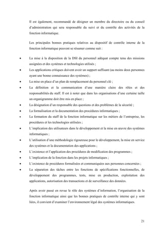 21
Il est également, recommandé de désigner un membre du directoire ou du conseil
d’administration qui sera responsable du suivi et du contrôle des activités de la
fonction informatique.
Les principales bonnes pratiques relatives au dispositif de contrôle interne de la
fonction informatique peuvent se résumer comme suit :
• La mise à la disposition de la DSI du personnel adéquat compte tenu des missions
assignées et des systèmes et technologies utilisés ;
• Les applications critiques doivent avoir un support suffisant (au moins deux personnes
ayant une bonne connaissance des systèmes) ;
• La mise en place d’un plan de remplacement du personnel clé ;
• La définition et la communication d’une manière claire des rôles et des
responsabilités du staff. Il est à noter que dans les organisations d’une certaine taille
un organigramme doit être mis en place ;
• La désignation d’un responsable des questions et des problèmes de la sécurité ;
• La formalisation et la documentation des procédures informatiques ;
• La formation du staff de la fonction informatique sur les métiers de l’entreprise, les
procédures et les technologies utilisées ;
• L’implication des utilisateurs dans le développement et la mise en œuvre des systèmes
informatiques ;
• L’utilisation d’une méthodologie rigoureuse pour le développement, la mise en service
des systèmes et la documentation des applications ;
• L’existence et l’application des procédures de modification des programmes ;
• L’implication de la fonction dans les projets informatiques ;
• L’existence de procédures formalisées et communiquées aux personnes concernées ;
• La séparation des tâches entre les fonctions de spécifications fonctionnelles, de
développement des programmes, tests, mise en production, exploitation des
applications, autorisation des transactions et de surveillance des données.
Après avoir passé en revue le rôle des systèmes d’information, l’organisation de la
fonction informatique ainsi que les bonnes pratiques de contrôle interne qui y sont
liées, il convient d’examiner l’environnement légal des systèmes informatiques.
 