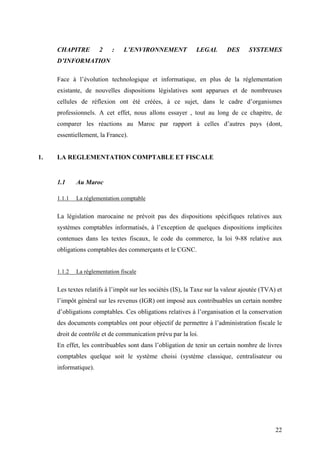 22
CHAPITRE 2 : L’ENVIRONNEMENT LEGAL DES SYSTEMES
D’INFORMATION
Face à l’évolution technologique et informatique, en plus de la réglementation
existante, de nouvelles dispositions législatives sont apparues et de nombreuses
cellules de réflexion ont été créées, à ce sujet, dans le cadre d’organismes
professionnels. A cet effet, nous allons essayer , tout au long de ce chapitre, de
comparer les réactions au Maroc par rapport à celles d’autres pays (dont,
essentiellement, la France).
1. LA REGLEMENTATION COMPTABLE ET FISCALE
1.1 Au Maroc
1.1.1 La réglementation comptable
La législation marocaine ne prévoit pas des dispositions spécifiques relatives aux
systèmes comptables informatisés, à l’exception de quelques dispositions implicites
contenues dans les textes fiscaux, le code du commerce, la loi 9-88 relative aux
obligations comptables des commerçants et le CGNC.
1.1.2 La réglementation fiscale
Les textes relatifs à l’impôt sur les sociétés (IS), la Taxe sur la valeur ajoutée (TVA) et
l’impôt général sur les revenus (IGR) ont imposé aux contribuables un certain nombre
d’obligations comptables. Ces obligations relatives à l’organisation et la conservation
des documents comptables ont pour objectif de permettre à l’administration fiscale le
droit de contrôle et de communication prévu par la loi.
En effet, les contribuables sont dans l’obligation de tenir un certain nombre de livres
comptables quelque soit le système choisi (système classique, centralisateur ou
informatique).
 
