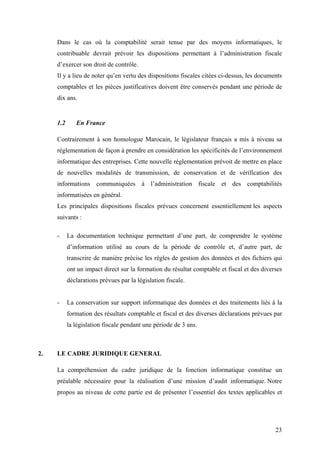 23
Dans le cas où la comptabilité serait tenue par des moyens informatiques, le
contribuable devrait prévoir les dispositions permettant à l’administration fiscale
d’exercer son droit de contrôle.
Il y a lieu de noter qu’en vertu des dispositions fiscales citées ci-dessus, les documents
comptables et les pièces justificatives doivent être conservés pendant une période de
dix ans.
1.2 En France
Contrairement à son homologue Marocain, le législateur français a mis à niveau sa
réglementation de façon à prendre en considération les spécificités de l’environnement
informatique des entreprises. Cette nouvelle réglementation prévoit de mettre en place
de nouvelles modalités de transmission, de conservation et de vérification des
informations communiquées à l’administration fiscale et des comptabilités
informatisées en général.
Les principales dispositions fiscales prévues concernent essentiellement les aspects
suivants :
- La documentation technique permettant d’une part, de comprendre le système
d’information utilisé au cours de la période de contrôle et, d’autre part, de
transcrire de manière précise les règles de gestion des données et des fichiers qui
ont un impact direct sur la formation du résultat comptable et fiscal et des diverses
déclarations prévues par la législation fiscale.
- La conservation sur support informatique des données et des traitements liés à la
formation des résultats comptable et fiscal et des diverses déclarations prévues par
la législation fiscale pendant une période de 3 ans.
2. LE CADRE JURIDIQUE GENERAL
La compréhension du cadre juridique de la fonction informatique constitue un
préalable nécessaire pour la réalisation d’une mission d’audit informatique. Notre
propos au niveau de cette partie est de présenter l’essentiel des textes applicables et
 