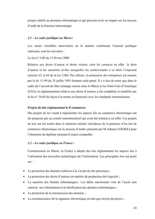 24
projets relatifs au domaine informatique et qui peuvent avoir un impact sur les travaux
d’audit de la fonction informatique.
2.1 – Le cadre juridique au Maroc:
Les seules véritables innovations en la matière constituant l’arsenal juridique
marocain, sont les suivantes :
La loi n° 2-00 du 15 février 2000
Relative aux droits d’auteur et droits voisins, cette loi consacre en effet le droit
d’auteur et les sanctions civiles auxquelles les contrevenants à ce droit s’exposent
(articles 62 et 64 de la loi 2-00). Par ailleurs, la protection des entreprises est assurée
par la loi 11-99 du 25 juillet 1993 formant code pénal. Il y a lieu de noter que dans le
cadre de l’accord du libre échange conclu entre le Maroc et les Etats-Unis d’Amérique
(USA), la réglementation relative aux droits d’auteurs a été complétée et modifiée par
la loi n° 34-05 de façon à la mettre en harmonie avec les standards internationaux.
Projets de lois réglementant le E-commerce
Des projets de loi visant à réglementer les aspects liés au commerce électronique ont
été proposés par un comité interministériel qui avait été institué à cet effet. Ces projets
de lois ont été traités dans le mémoire intitulé «Incidence de la présence d’un site de
commerce électronique sur la mission d’audit» présenté par M.Adnane LOUKILI pour
l’obtention du diplôme national d’expert comptable.
2.2 – Le cadre juridique en France :
Contrairement au Maroc, la France a adopté des lois réglementant les aspects liés à
l’utilisation des nouvelles technologies de l’information. Les principales lois ont porté
sur :
• La protection des données relatives à la vie privée des personnes ;
• La protection des droits d’auteurs en matière de production des logiciels ;
• La sanction des fraudes informatiques : Les délits sanctionnés vont de l’accès non
autorisé aux informations à la falsification des données informatiques ;
• La protection de la transmission des données ;
• La reconnaissance de la signature électronique en tant que moyen de preuve ;
 