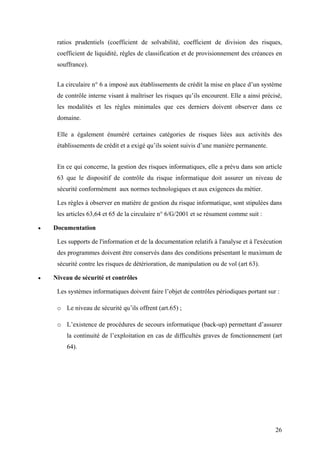 26
ratios prudentiels (coefficient de solvabilité, coefficient de division des risques,
coefficient de liquidité, règles de classification et de provisionnement des créances en
souffrance).
La circulaire n° 6 a imposé aux établissements de crédit la mise en place d’un système
de contrôle interne visant à maîtriser les risques qu’ils encourent. Elle a ainsi précisé,
les modalités et les règles minimales que ces derniers doivent observer dans ce
domaine.
Elle a également énuméré certaines catégories de risques liées aux activités des
établissements de crédit et a exigé qu’ils soient suivis d’une manière permanente.
En ce qui concerne, la gestion des risques informatiques, elle a prévu dans son article
63 que le dispositif de contrôle du risque informatique doit assurer un niveau de
sécurité conformément aux normes technologiques et aux exigences du métier.
Les règles à observer en matière de gestion du risque informatique, sont stipulées dans
les articles 63,64 et 65 de la circulaire n° 6/G/2001 et se résument comme suit :
•• Documentation
Les supports de l'information et de la documentation relatifs à l'analyse et à l'exécution
des programmes doivent être conservés dans des conditions présentant le maximum de
sécurité contre les risques de détérioration, de manipulation ou de vol (art 63).
•• Niveau de sécurité et contrôles
Les systèmes informatiques doivent faire l’objet de contrôles périodiques portant sur :
o Le niveau de sécurité qu’ils offrent (art.65) ;
o L’existence de procédures de secours informatique (back-up) permettant d’assurer
la continuité de l’exploitation en cas de difficultés graves de fonctionnement (art
64).
 