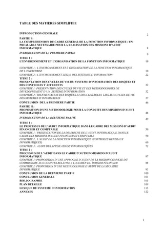 1
TABLE DES MATIERES SIMPLIFIEE
INTRODUCTION GENERALE 2
PARTIE I :
LA COMPREHENSION DU CADRE GENERAL DE LA FONCTION INFORMATIQUE : UN
PREALABLE NECESSAIRE POUR LA REALISATION DES MISSIONS D’AUDIT
INFORMATIQUE 8
INTRODUCTION DE LA PREMIERE PARTIE 9
TITRE 1 :
L’ENVIRONNEMENT ET L’ORGANISATION DE LA FONCTION INFORMATIQUE 10
CHAPITRE 1 : L’ENVIRONNEMENT ET L’ORGANISATION DE LA FONCTION INFORMATIQUE
DE L’ENTREPRISE 10
CHAPITRE 2 : L’ENVIRONNEMENT LEGAL DES SYSTEMES D’INFORMATION 22
TITRE 2 :
PRESENTATION DES CYCLES DE VIE DU SYSTEME D’INFORMATION DES RISQUES ET
DES CONTROLES Y AFFERENTS 32
CHAPITRE 1: PRESENTATION DES CYCLES DE VIE ET DES METHODOLOGIES DE
DEVELOPPEMENT D’UN SYSTEME D’INFORMATION 32
CHAPITRE 2 : IDENTIFICATION DES RISQUES ET DES CONTROLES LIES AUX CYCLES DE VIE
DES SYSTEMES D’INFORMATION 37
CONCLUSION DE LA PREMIERE PARTIE 46
PARTIE II :
PROPOSITION D’UNE METHODOLOGIE POUR LA CONDUITE DES MISSIONS D’AUDIT
INFORMATIQUE 48
INTRODUCTION DE LA DEUXIEME PARTIE 49
TITRE 1 :
LE PROCESSUS DE L’AUDIT INFORMATIQUE DANS LE CADRE DES MISSIONS D’AUDIT
FINANCIER ET COMPTABLE 50
CHAPITRE 1 : PRESENTATION DE LA DEMARCHE DE L’AUDIT INFORMATIQUE DANS LE
CADRE DES MISSIONS D’AUDIT FINANCIER ET COMPTABLE 50
CHAPITRE 2 : L’AUDIT DE LA FONCTION INFORMATIQUE (CONTROLES GENERAUX
INFORMATIQUES) 60
CHAPITRE 3 : AUDIT DES APPLICATIONS INFORMATIQUES 72
TITRE 2 :
PROCESSUS DE L’AUDIT DANS LE CADRE D’AUTRES MISSIONS D’AUDIT
INFORMATIQUE 87
CHAPITRE 1: PROPOSITION D’UNE APPROCHE D’AUDIT DE LA MISSION CONNEXE DU
COMMISSAIRE AUX COMPTES RELATIVE A L’EXAMEN DU DOSSIER FINANCIER 88
CHAPITRE 2: PROPOSTION D’UNE METHODOLOGIE D’AUDIT DE LA SECURITE
INFORMATIQUE 93
CONCLUSION DE LA DEUXIEME PARTIE 100
CONCLUSION GENERALE 101
BIBLIOGRAPHIE 105
PLAN DETAILLE 109
LEXIQUE DU SYSTEME D’INFORMATION 113
ANNEXES 122
 