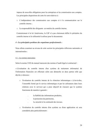28
impose de nouvelles obligations pour les entreprises et les commissaires aux comptes.
Les principales dispositions de cette loi sont relatives à :
o L’indépendance des commissaires aux comptes et à la communication sur le
contrôle interne ;
o La responsabilité des dirigeants en matière de contrôle interne.
Contrairement à la loi Américaine, la LSF n’a pas clairement défini le périmètre du
contrôle interne ni le référentiel à utiliser pour le documenter.
4 - Les principales positions des organismes professionnels :
Nous allons examiner au niveau de cette section les principales réflexions nationales et
internationales :
4.1 - Les normes marocaines
Selon la norme 2102 du manuel marocain des normes d’audit légal et contractuel :
« L'évaluation du contrôle interne d'un système de traitement informatisé de
l'information financière est effectuée selon une démarche en deux parties telle que
décrite ci-dessous :
o l'évaluation du contrôle interne de la «fonction informatique » (c'est-à-dire,
l’ensemble formé par le service informatique et par les utilisateurs dans leurs
relations avec le service) qui a pour objectif de s'assurer que le système
fonctionne de manière à garantir :
. la fiabilité des informations produites,
. la protection du patrimoine,
. La sécurité et la continuité des travaux.
o l'évaluation du contrôle interne d'un système ou d'une application où sera
considérée plus particulièrement :
 