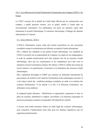 30
4.2.2 - Les réflexions du Conseil National des Commissaires aux Comptes (CNCC) : En
France
Le CNCC soucieux de la qualité de l’audit légal effectué par les commissaires aux
comptes, a publié plusieurs normes, avis et guides relatifs à l’audit dans un
environnement informatisé. Ces publications ont porté sur plusieurs sujets dont
notamment la sécurité informatique, le commerce électronique, l’échange des données
informatisées et l’internet.
4.3 - Autres réflexions : ISACA
L’ISACA (Information system audit and control association) est une association
considérée comme le normalisateur de référence en matière d’audit informatique.
Elle a élaboré des standards et des guides d’audit informatique. Les standards de
l’ISACA ont porté sur la responsabilité de l’auditeur, les règles de son indépendance,
le code de conduite professionnel qu’il doit respecter lors de ses missions d’audit
informatique, ainsi que les connaissances et les compétences qu’il doit avoir et
maintenir à travers la formation continue. Par ailleurs, l’ISACA a défini des normes de
travail relatives à la planification, l’exécution et la finalisation des missions d’audit
informatiques.
Elle a également développé le COBIT qui constitue un référentiel international de
gouvernance, de contrôle et de l’audit de l’information et des technologies associées. Il
a été conçu à partir des meilleures pratiques mondiales en audit et en maîtrise des
systèmes d'information. Il est destiné à la fois à la Direction d’entreprise, aux
utilisateurs et aux auditeurs.
Il comprend quatre domaines : Planification et organisation, acquisition et mise en
place de systèmes, distribution et support, surveillance. Ces domaines regroupent 34
processus principaux auxquels correspondent 302 objectifs de contrôle.
A travers cette étude sommaire relative au cadre légal des systèmes informatiques,
nous constatons l’intéressement aussi bien pour les instances législatives que les
organismes professionnels.
 