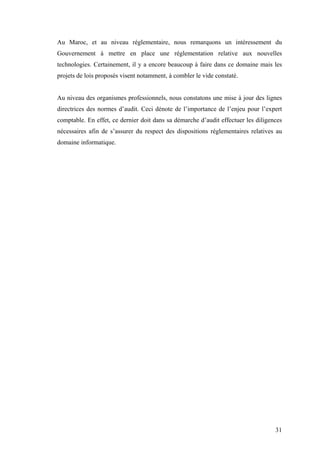 31
Au Maroc, et au niveau réglementaire, nous remarquons un intéressement du
Gouvernement à mettre en place une réglementation relative aux nouvelles
technologies. Certainement, il y a encore beaucoup à faire dans ce domaine mais les
projets de lois proposés visent notamment, à combler le vide constaté.
Au niveau des organismes professionnels, nous constatons une mise à jour des lignes
directrices des normes d’audit. Ceci dénote de l’importance de l’enjeu pour l’expert
comptable. En effet, ce dernier doit dans sa démarche d’audit effectuer les diligences
nécessaires afin de s’assurer du respect des dispositions réglementaires relatives au
domaine informatique.
 