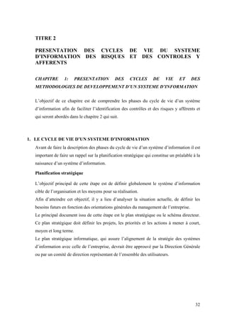 32
TITRE 2
PRESENTATION DES CYCLES DE VIE DU SYSTEME
D’INFORMATION DES RISQUES ET DES CONTROLES Y
AFFERENTS
CHAPITRE 1: PRESENTATION DES CYCLES DE VIE ET DES
METHODOLOGIES DE DEVELOPPEMENT D’UN SYSTEME D’INFORMATION
L’objectif de ce chapitre est de comprendre les phases du cycle de vie d’un système
d’information afin de faciliter l’identification des contrôles et des risques y afférents et
qui seront abordés dans le chapitre 2 qui suit.
1. LE CYCLE DE VIE D’UN SYSTEME D’INFORMATION
Avant de faire la description des phases du cycle de vie d’un système d’information il est
important de faire un rappel sur la planification stratégique qui constitue un préalable à la
naissance d’un système d’information.
Planification stratégique
L’objectif principal de cette étape est de définir globalement le système d’information
cible de l’organisation et les moyens pour sa réalisation.
Afin d’atteindre cet objectif, il y a lieu d’analyser la situation actuelle, de définir les
besoins futurs en fonction des orientations générales du management de l’entreprise.
Le principal document issu de cette étape est le plan stratégique ou le schéma directeur.
Ce plan stratégique doit définir les projets, les priorités et les actions à mener à court,
moyen et long terme.
Le plan stratégique informatique, qui assure l’alignement de la stratégie des systèmes
d’information avec celle de l’entreprise, devrait être approuvé par la Direction Générale
ou par un comité de direction représentant de l’ensemble des utilisateurs.
 