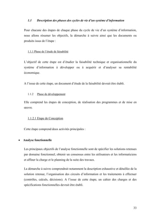 33
1.1 Description des phases des cycles de vie d’un système d’information
Pour chacune des étapes de chaque phase du cycle de vie d’un système d’information,
nous allons résumer les objectifs, la démarche à suivre ainsi que les documents ou
produits issus de l’étape :
1.1.1 Phase de l’étude de faisabilité
L’objectif de cette étape est d’étudier la faisabilité technique et organisationnelle du
système d’information à développer ou à acquérir et d’analyser sa rentabilité
économique.
A l’issue de cette étape, un document d’étude de la faisabilité devrait être établi.
1.1.2 Phase de développement
Elle comprend les étapes de conception, de réalisation des programmes et de mise en
œuvre.
1.1.2.1 Etape de Conception
Cette étape comprend deux activités principales :
• Analyse fonctionnelle
Les principaux objectifs de l’analyse fonctionnelle sont de spécifier les solutions retenues
par domaine fonctionnel, obtenir un consensus entre les utilisateurs et les informaticiens
et affiner la charge et le planning de la suite des travaux.
La démarche à suivre comprendrait notamment la description exhaustive et détaillée de la
solution retenue, l’organisation des circuits d’information et les traitements à effectuer
(contrôles, calculs, décisions). A l’issue de cette étape, un cahier des charges et des
spécifications fonctionnelles devrait être établi.
 
