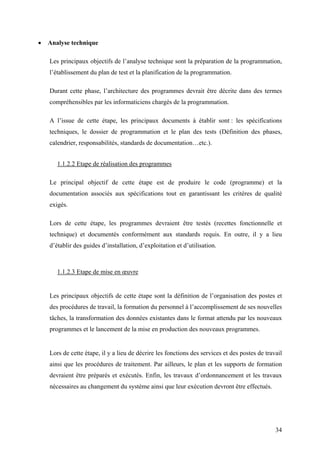 34
• Analyse technique
Les principaux objectifs de l’analyse technique sont la préparation de la programmation,
l’établissement du plan de test et la planification de la programmation.
Durant cette phase, l’architecture des programmes devrait être décrite dans des termes
compréhensibles par les informaticiens chargés de la programmation.
A l’issue de cette étape, les principaux documents à établir sont : les spécifications
techniques, le dossier de programmation et le plan des tests (Définition des phases,
calendrier, responsabilités, standards de documentation…etc.).
1.1.2.2 Etape de réalisation des programmes
Le principal objectif de cette étape est de produire le code (programme) et la
documentation associés aux spécifications tout en garantissant les critères de qualité
exigés.
Lors de cette étape, les programmes devraient être testés (recettes fonctionnelle et
technique) et documentés conformément aux standards requis. En outre, il y a lieu
d’établir des guides d’installation, d’exploitation et d’utilisation.
1.1.2.3 Etape de mise en œuvre
Les principaux objectifs de cette étape sont la définition de l’organisation des postes et
des procédures de travail, la formation du personnel à l’accomplissement de ses nouvelles
tâches, la transformation des données existantes dans le format attendu par les nouveaux
programmes et le lancement de la mise en production des nouveaux programmes.
Lors de cette étape, il y a lieu de décrire les fonctions des services et des postes de travail
ainsi que les procédures de traitement. Par ailleurs, le plan et les supports de formation
devraient être préparés et exécutés. Enfin, les travaux d’ordonnancement et les travaux
nécessaires au changement du système ainsi que leur exécution devront être effectués.
 